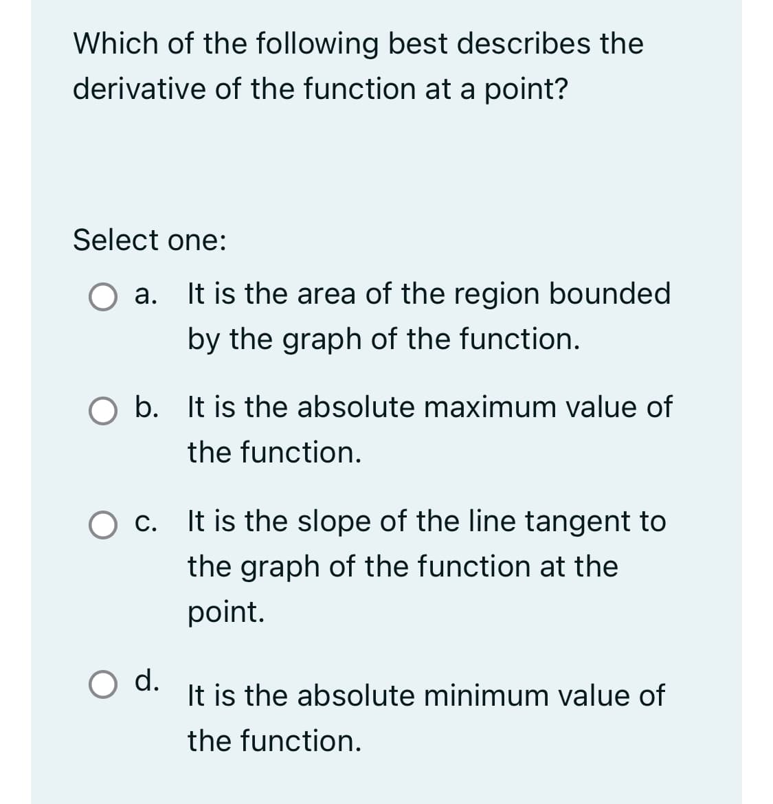 Which of the following best describes the
derivative of the function at a point?
Select one:
a. It is the area of the region bounded
by the graph of the function.
O b. It is the absolute maximum value of
the function.
O c.
O d.
It is the slope of the line tangent to
the graph of the function at the
point.
It is the absolute minimum value of
the function.