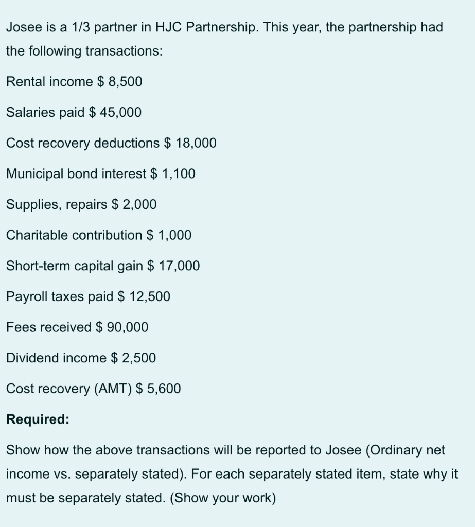 Josee is a 1/3 partner in HJC Partnership. This year, the partnership had
the following transactions:
Rental income $ 8,500
Salaries paid $ 45,000
Cost recovery deductions $ 18,000
Municipal bond interest $ 1,100
Supplies, repairs $ 2,000
Charitable contribution $ 1,000
Short-term capital gain $ 17,000
Payroll taxes paid $ 12,500
Fees received $ 90,000
Dividend income $ 2,500
Cost recovery (AMT) $ 5,600
Required:
Show how the above transactions will be reported to Josee (Ordinary
income vs. separately stated). For each separately stated item, state why it
must be separately stated. (Show your work)
