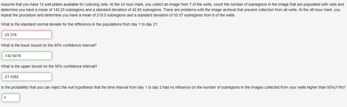 Assume that you have 12 well plates available for culturing cells. At the 24 hour mark, you collect an image from 7 of the wells, count the number of subregions in the image that are populated with cells and
determine you have a mean of 143.25 subregions and a standard deviation of 42.85 subregions. There are problems with the image archival that prevent collection from all wells. At the 48 hour mark, you
repeat the procedure and determine you have a mean of 219.5 subregions and a standard deviation of 53.57 subregions from 8 of the wells.
What is the standard normal deviate for the difference in the populations from day 1 to day 2?
-25.316
What is the lower bound on the 95% confidence interval?
-130.9418
What is the upper bound on the 95% confidence interval?
-21.5582
Is the probability that you can reject the null hypothesis that the time interval from day 1 to day 2 had no influence on the number of subregions in the images collected from your wells higher than 95%(Y/N)?
Y
