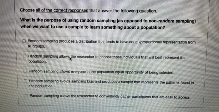 Choose all of the correct responses that answer the following question.
What is the purpose of using random sampling (as opposed to non-random sampling)
when we want to use a sample to learn something about a population?
Random sampling produces a distribution that tends to have equal (proportional) representation from
all groups.
Random sampling allows the researcher to choose those individuals that will best represent the
population.
Random sampling allows everyone in
population equal opportunity of being selected.
O Random sampling avolds sampling bias and produces a sample that represents the patterns found in
the population.
Random sampling allows the researcher to convenlently gather participants that are easy to access
