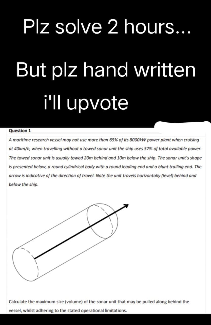 Plz solve 2 hours...
But plz hand written
i'll upvote
Question 1
A maritime research vessel may not use more than 65% of its 8000kW power plant when cruising
at 40km/h, when travelling without a towed sonar unit the ship uses 57% of total available power.
The towed sonar unit is usually towed 20m behind and 10m below the ship. The sonar unit's shape
is presented below, a round cylindrical body with a round leading end and a blunt trailing end. The
arrow is indicative of the direction of travel. Note the unit travels horizontally (level) behind and
below the ship.
Calculate the maximum size (volume) of the sonar unit that may be pulled along behind the
vessel, whilst adhering to the stated operational limitations.