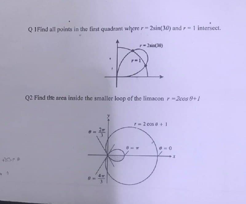 +20ra
Q1Find all points in the first quadrant where r=2sin(30) and = 1 intersect.
r=2sin (30)
+
Q2 Find the area inside the smaller loop of the limacon r = 2cos 0+1
= 2 cos 8 + 1
8 = π
D
4 п
r=
0=0