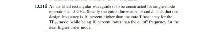 13.218 An air-filled rectangular waveguide is to be constructed for single-mode
operation at 15 GHz. Specify the guide dimensions, a and b, such that the
design frequency is 10 percent higher than the cutoff frequency for the
TE0 mode, while being 10 percent lower than the cutoff frequency for the
next-higher-order mode.