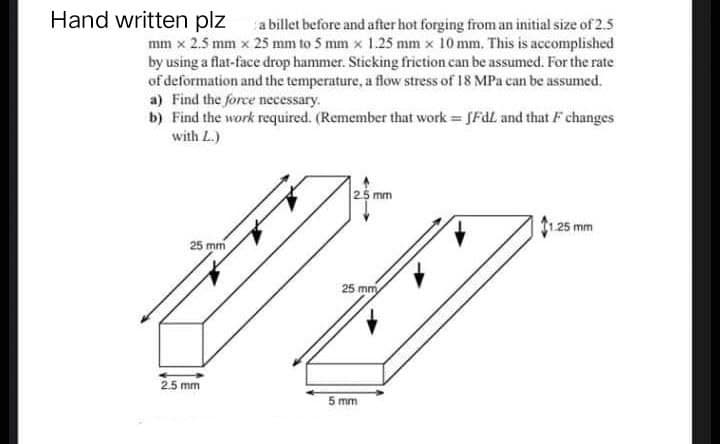 Hand written plz
a billet before and
after hot forging from an initial size of 2.5
mm x 2.5 mm x 25 mm to 5 mm x 1.25 mm x 10 mm. This is accomplished
by using a flat-face drop hammer. Sticking friction can be assumed. For the rate
of deformation and the temperature, a flow stress of 18 MPa can be assumed.
a) Find the force necessary.
b) Find the work required. (Remember that work=fFdL and that F changes
with L.)
1.25 mm
25 mm
✓
2.5 mm
2.5 mm
154
25 mm
5 mm