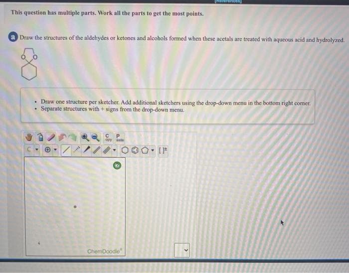 This question has multiple parts. Work all the parts to get the most points.
a Draw the structures of the aldehydes or ketones and alcohols formed when these acetals are treated with aqueous acid and hydrolyzed.
• Draw one structure per sketcher. Add additional sketchers using the drop-down menu in the bottom right comer.
Separate structures with + signs from the drop-down menu.
ChemDoodle
