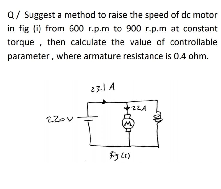 Q/ Suggest a method to raise the speed of dc motor
in fig (i) from 600 r.p.m to 900 r.p.m at constant
torque , then calculate the value of controllable
parameter , where armature resistance is 0.4 ohm.
23.1 A
22A
220V
fig ()
