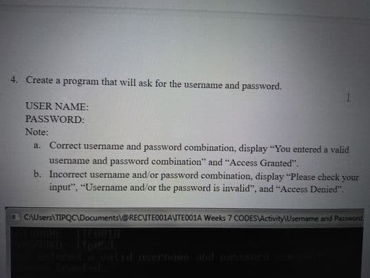 4. Create a program that will ask for the username and password.
USER NAME:
PASSWORD:
Note:
a. Correct username and password combination, display "You entered a valid
username and password conmbination" and "Access Granted".
b. Incorrect username and/or password combination, display "Please check your
input", "Username and/or the password is invalid", and "Access Denied".
CAUsers\TIPQC\Documents\@RECUTE001AVTE001A Weeks 7 CODESVActivity\Usemame and Password.
TTED01A
SURD
olerad oalid username and passord
anted
