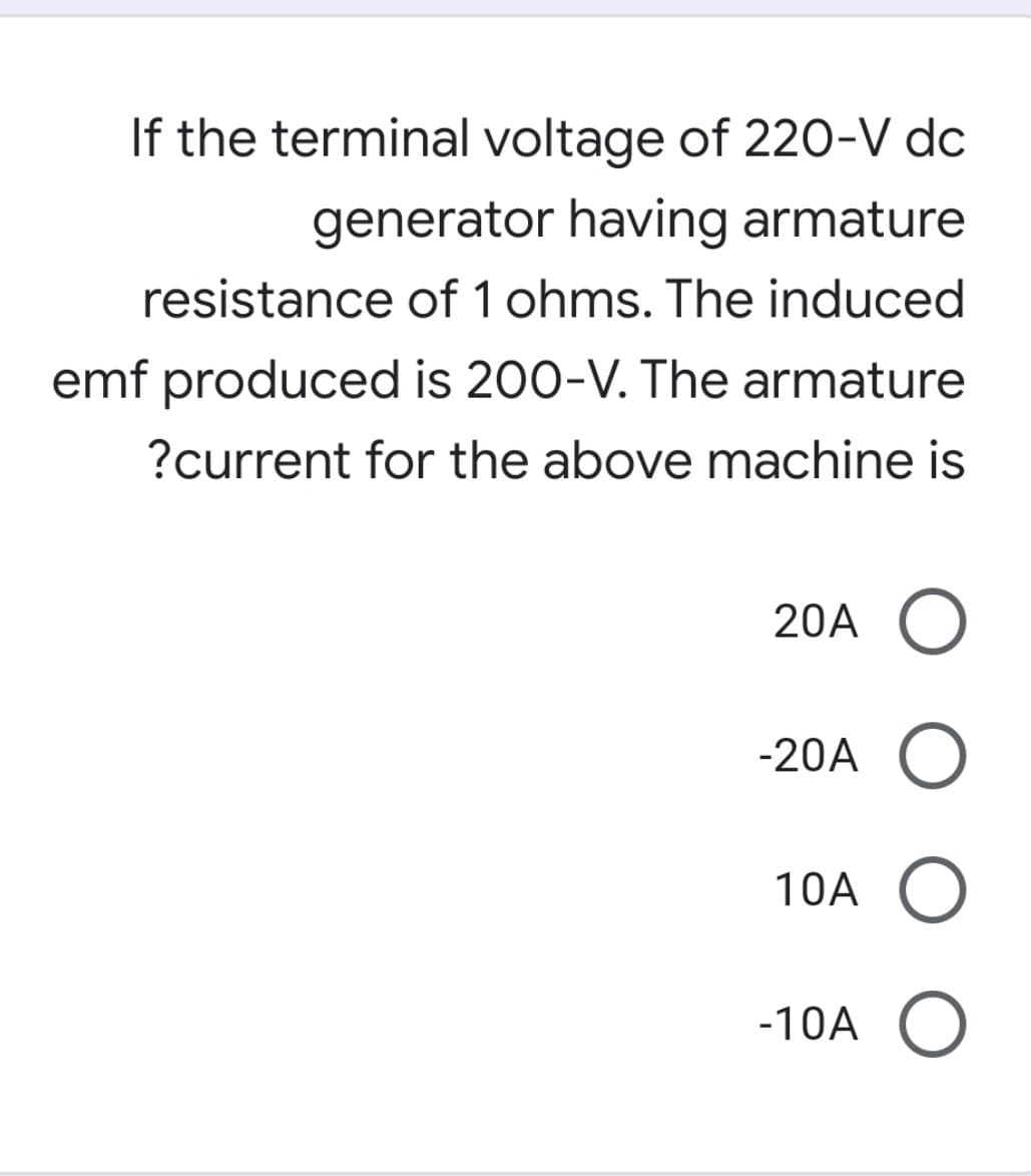 If the terminal voltage of 220-V dc
generator having armature
resistance of 1 ohms. The induced
emf produced is 200-V. The armature
?current for the above machine is
20A O
-20A O
10A O
-10A O
