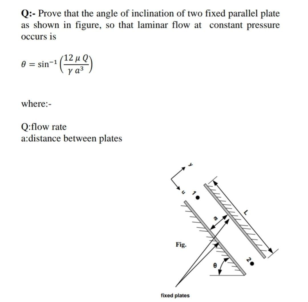 Q:- Prove that the angle of inclination of two fixed parallel plate
as shown in figure, so that laminar flow at constant pressure
occurs is
(12 μ Q'
sin-1
y a3
where:-
Q:flow rate
a:distance between plates
Fig.
fixed plates
