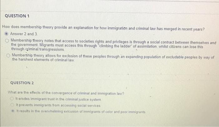 QUESTION 1
How does membership theory provide an explanation for how immigratidn and criminal law has merged in recent years?
Answer 2 and 3.
O Membership theory notes that access to societies rights and privileges is through a social contract between themselves and
the government Migrants must access this through "climbing the ladder" of assimilation, whilst citizens can lose this
through criminal transgressions.
O Membership theory allows for exclusion of these peoples through an expanding population of excludable peoples by way of
the harshest elements of criminal law.
QUESTION 2
What are the effects of the convergence of criminal and immigration law?
O It erodes immigrant trust in the criminal justice system
O It prevents immigrants from accessing social services.
O It results in the overwhelming exlcusion of immigrants of color and poor immigrants
