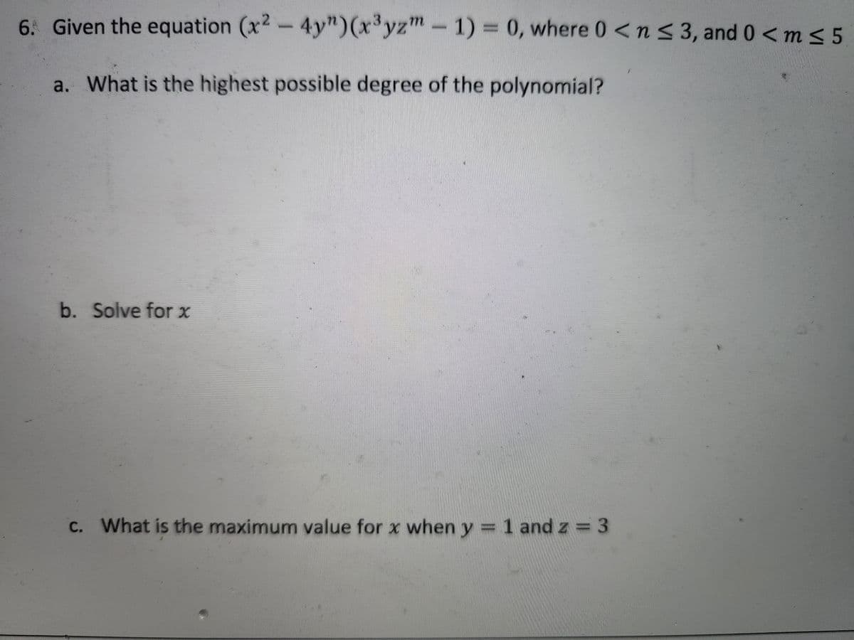6. Given the equation (x2
-4y")(x'yzm-
1) = 0, where 0<ns 3, and 0 <m < 5
a. What is the highest possible degree of the polynomial?
b. Solve for x
С.
C. What is the maximum value for x when y = 1 and z = 3
