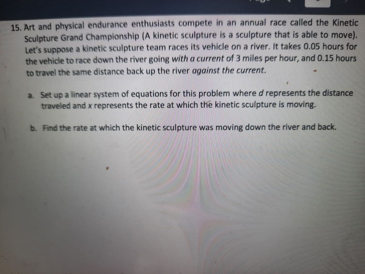 15. Art and physical endurance enthusiasts compete in an annual race called the Kinetic
Sculpture Grand Championship (A kinetic sculpture is a sculpture that is able to move).
Let's suppose a kinetic sculpture team races its vehicle on a river. It takes 0.05 hours for
the vehicle to race down the river going with a current of 3 miles per hour, and 0.15 hours
to travel the same distance back up the river against the current.
a. Set up a linear system of equations for this problem where d represents the distance
traveled and x represents the rate at which the kinetic sculpture is moving.
b. Find the rate at which the kinetic sculpture was moving down the river and back.
