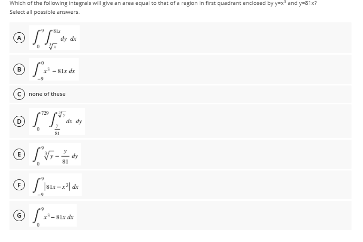 Which of the following integrals will give an area equal to that of a region in first quadrant enclosed by y=x and y=81x?
Select all possible answers.
81x
dy dx
B
x3 - 81x dx
none of these
729
dx dy
81
81
F
x-81x dx
