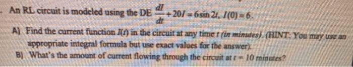 - An RL circuit is modeled using the DE
+20/ 6sin 2r, I(0) -6.
A) Find the current function l(f) in the circuit at any time t fin minutes). (HINT You may use an
appropriate integral formula but use exact values for the answer).
B) What's the amount of current flowing through the circuit at -10 minunes?
