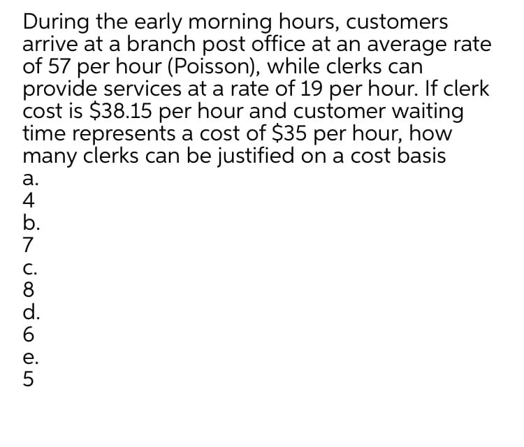 During the early morning hours, customers
arrive at a branch post office at an average rate
of 57 per hour (Poisson), while clerks can
provide services at a rate of 19 per hour. If clerk
cost is $38.15 per hour and customer waiting
time represents a cost of $35 per hour, how
many clerks can be justified on a cost basis
а.
4
b.
7
С.
8
d.
6.
е.
5
