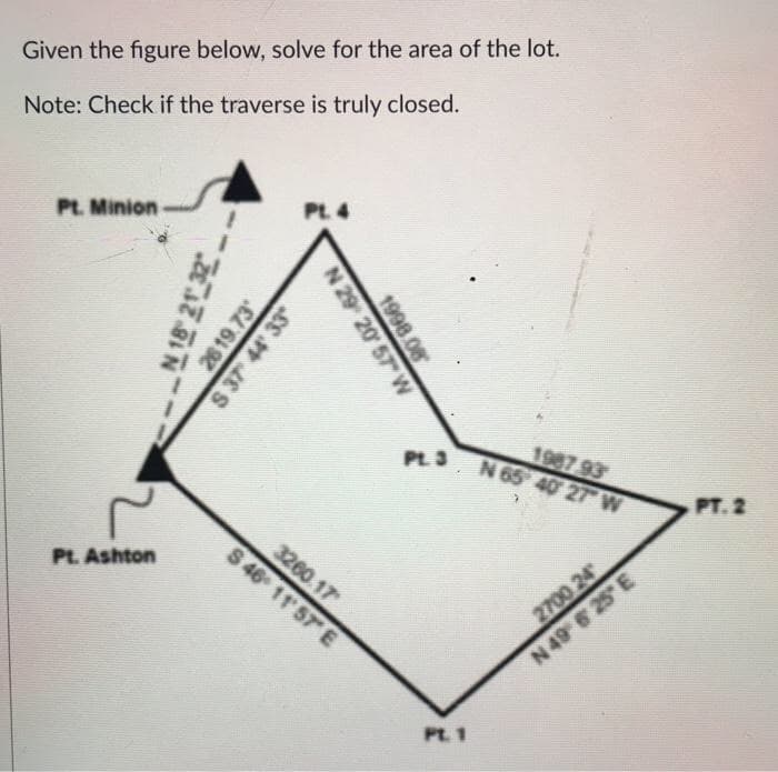 Given the figure below, solve for the area of the lot.
Note: Check if the traverse is truly closed.
Pt. Minion
Pt. 4
1987 93
N 65 40 27 W
PL3
PT. 2
3260.17
S 46 11 57 E
Pt. Ashton
2700 24
N 49 6 25 E
PL. 1
N 18 21 32
26 19.73
1998.08
N 29 20 57 W
S 37 44 33
