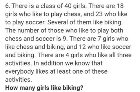 6. There is a class of 40 girls. There are 18
girls who like to play chess, and 23 who like
to play soccer. Several of them like biking.
The number of those who like to play both
chess and soccer is 9. There are 7 girls who
like chess and biking, and 12 who like soccer
and biking. There are 4 girls who like all three
activities. In addition we know that
everybody likes at least one of these
activities.
How many girls like biking?
