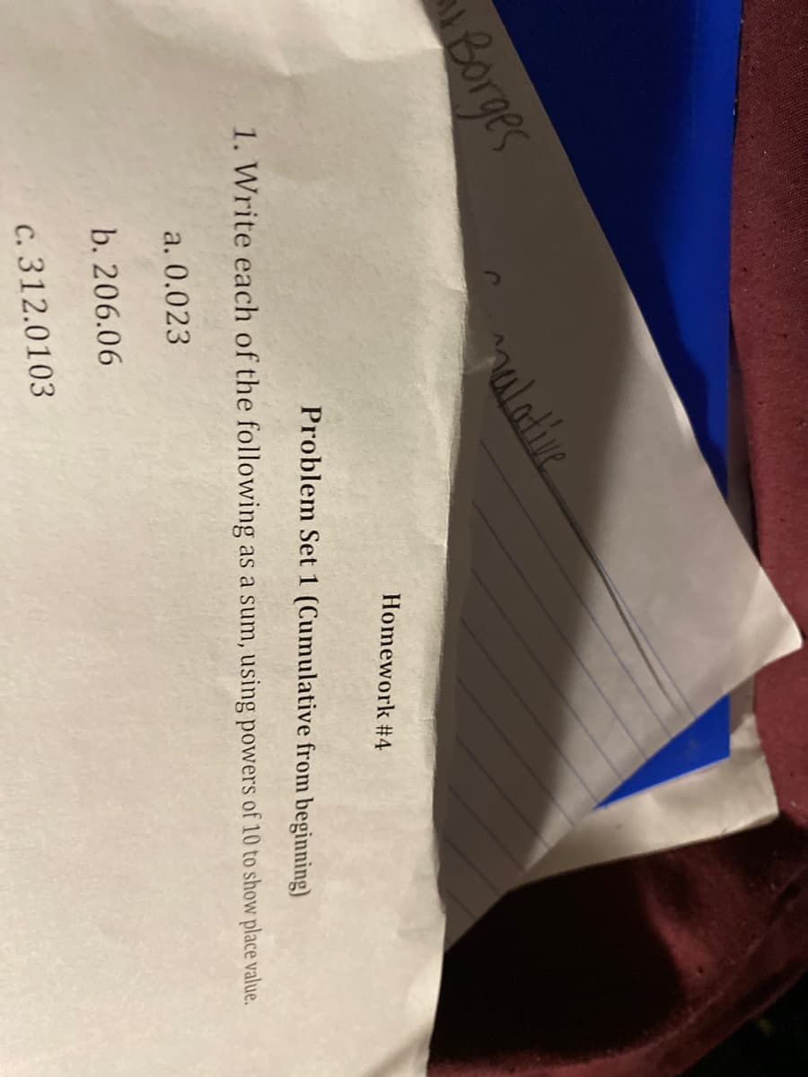 Borges
malative
Homework #4
Problem Set 1 (Cumulative from beginning)
1. Write each of the following as a sum, using powers of 10 to show place value.
a. 0.023
b. 206.06
c. 312.0103