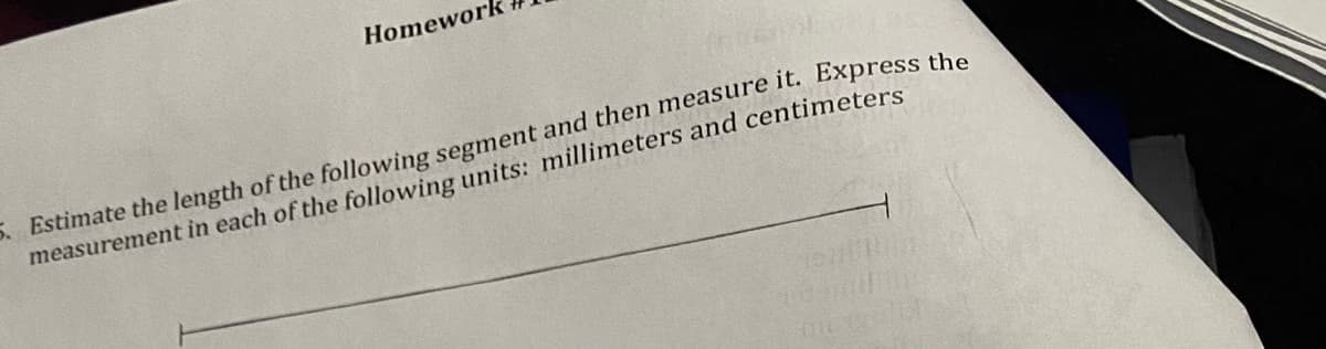 **Homework # X**

5. Estimate the length of the following segment and then measure it. Express the measurement in each of the following units: millimeters and centimeters.

---

**Explanation of Diagram:**

The image includes a horizontal line segment. Students are instructed to first estimate its length and then measure it accurately. The task encourages the expression of the measurement in both millimeters and centimeters, demonstrating an understanding of unit conversion.