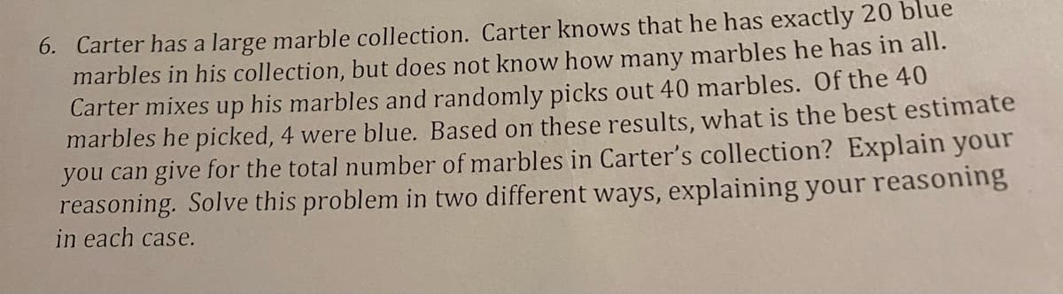 6. Carter has a large marble collection. Carter knows that he has exactly 20 blue
marbles in his collection, but does not know how many marbles he has in all.
Carter mixes up his marbles and randomly picks out 40 marbles. Of the 40
marbles he picked, 4 were blue. Based on these results, what is the best estimate
you can give for the total number of marbles in Carter's collection? Explain your
reasoning. Solve this problem in two different ways, explaining your reasoning
in each case.