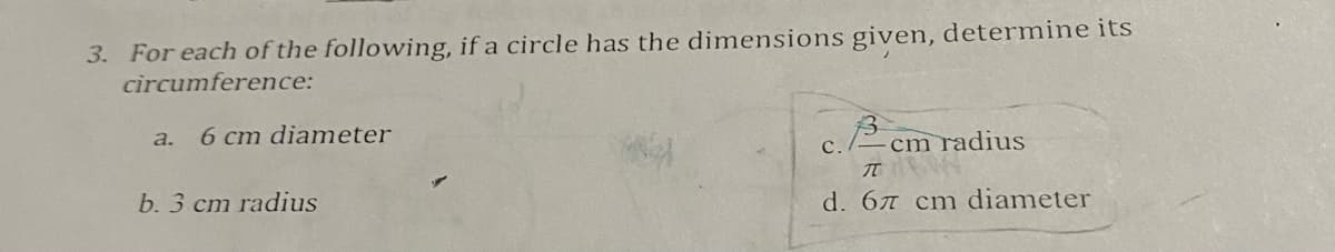 **Problem 3: Circumference of a Circle**

Determine the circumference of a circle for each of the following dimensions:

a. Diameter: 6 cm  
b. Radius: 3 cm  
c. Radius: \(\frac{3}{\pi}\) cm  
d. Diameter: \(6\pi\) cm  

**Notes for students:**

- Recall that the circumference \(C\) of a circle can be calculated using the formula:
  \[ C = 2\pi r \]
  when the radius \(r\) is given.

- Alternatively, if the diameter \(d\) is provided, use the formula:
  \[ C = \pi d \]