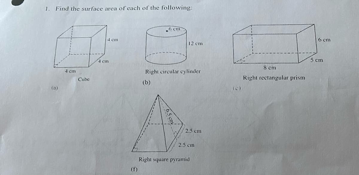 **1. Find the surface area of each of the following:**

**(a)** **Cube**
- Diagram: A cube with all sides measuring 4 cm.

**(b)** **Right Circular Cylinder**
- Diagram: A cylinder with a diameter of 6 cm and a height of 12 cm.

**(c)** **Right Rectangular Prism**
- Diagram: A rectangular prism with dimensions 8 cm (length), 5 cm (width), and 6 cm (height).

**(f)** **Right Square Pyramid**
- Diagram: A square pyramid with a base side length of 2.5 cm and a slant height of 6.5 cm.