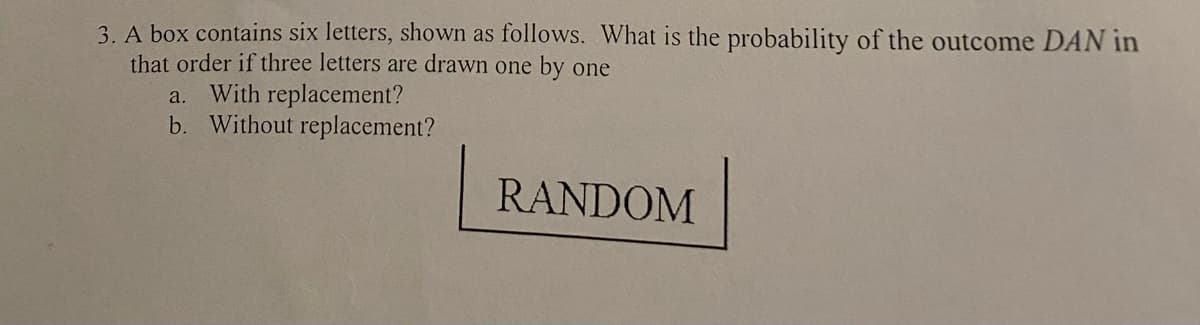 3. A box contains six letters, shown as follows. What is the probability of the outcome DAN in
that order if three letters are drawn one by one
a. With replacement?
b. Without replacement?
RANDOM