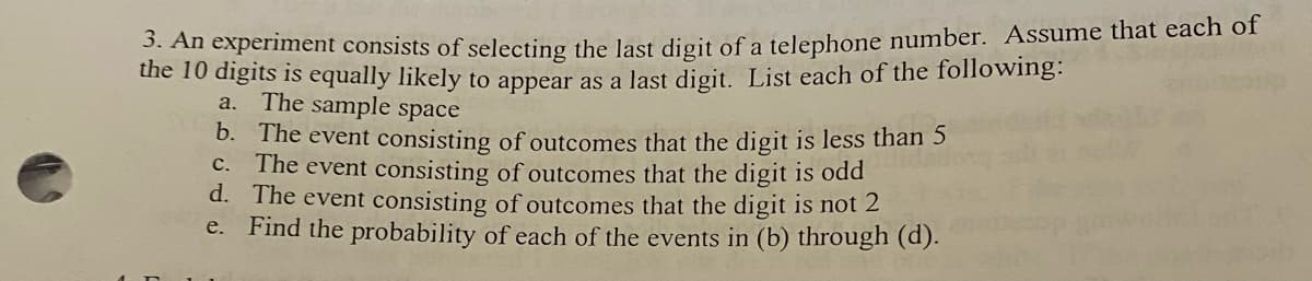 3. An experiment consists of selecting the last digit of a telephone number. Assume that each of
the 10 digits is equally likely to appear as a last digit. List each of the following:
a. The sample space
b. The event consisting of outcomes that the digit is less than 5
c. The event consisting of outcomes that the digit is odd
d. The event consisting of outcomes that the digit is not 2
e. Find the probability of each of the events in (b) through (d).