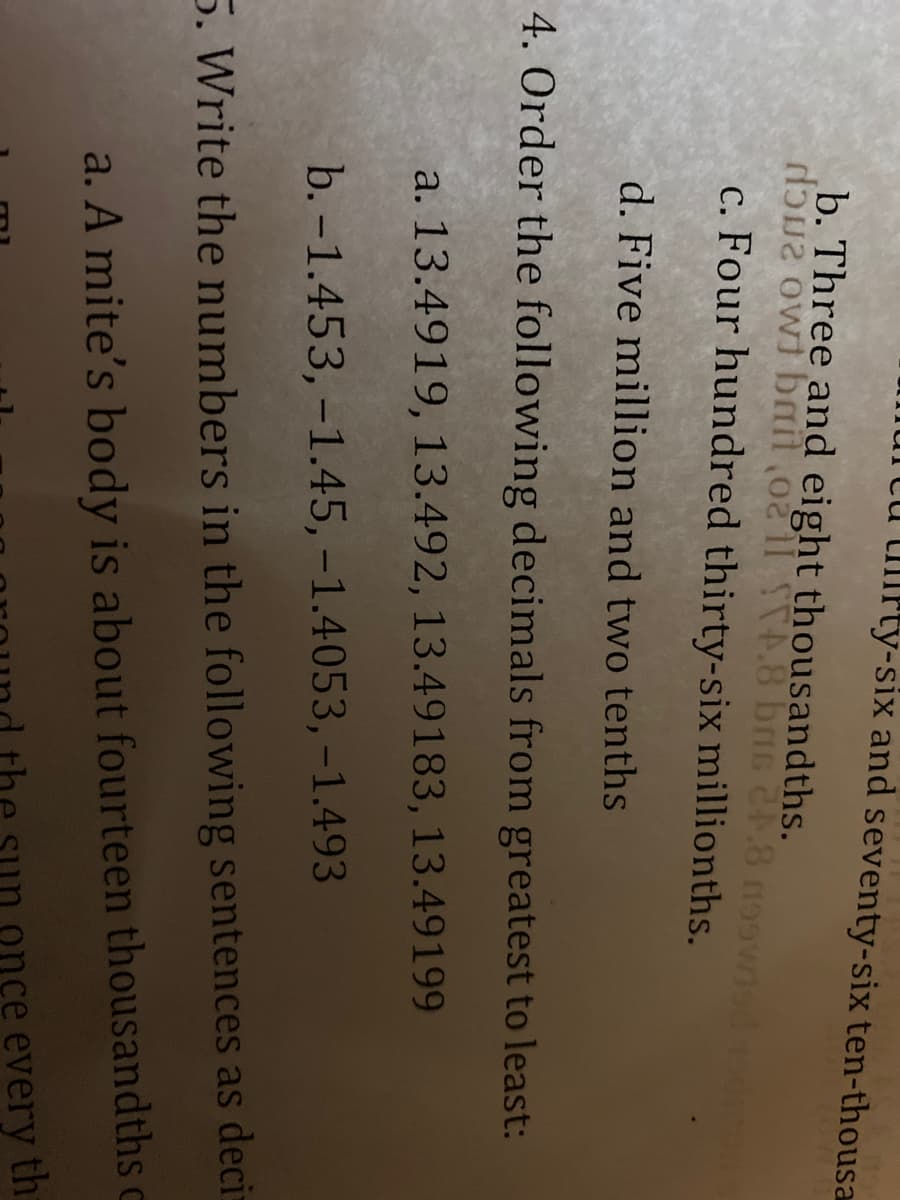 Ulrty-six and seventy-six ten-thousa
b. Three and eight thousandths.
doua owl bail o2 11 4.8 bris 24.8 n99wisd asdros
c. Four hundred thirty-six millionths.
d. Five million and two tenths
4. Order the following decimals from greatest to least:
a. 13.4919, 13.492, 13.49183, 13.49199
b. -1.453,-1.45, -1.4053, -1.493
5. Write the numbers in the following sentences as decis
a. A mite's body is about fourteen thousandths c
every th