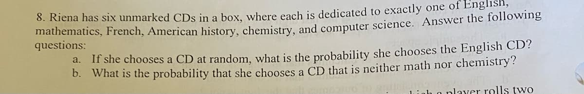 8. Riena has six unmarked CDs in a box, where each is dedicated to exactly one of English,
mathematics, French, American history, chemistry, and computer science. Answer the following
questions:
a.
If she chooses a CD at random, what is the probability she chooses the English CD?
b. What is the probability that she chooses a CD that is neither math nor chemistry?
ah a player rolls two