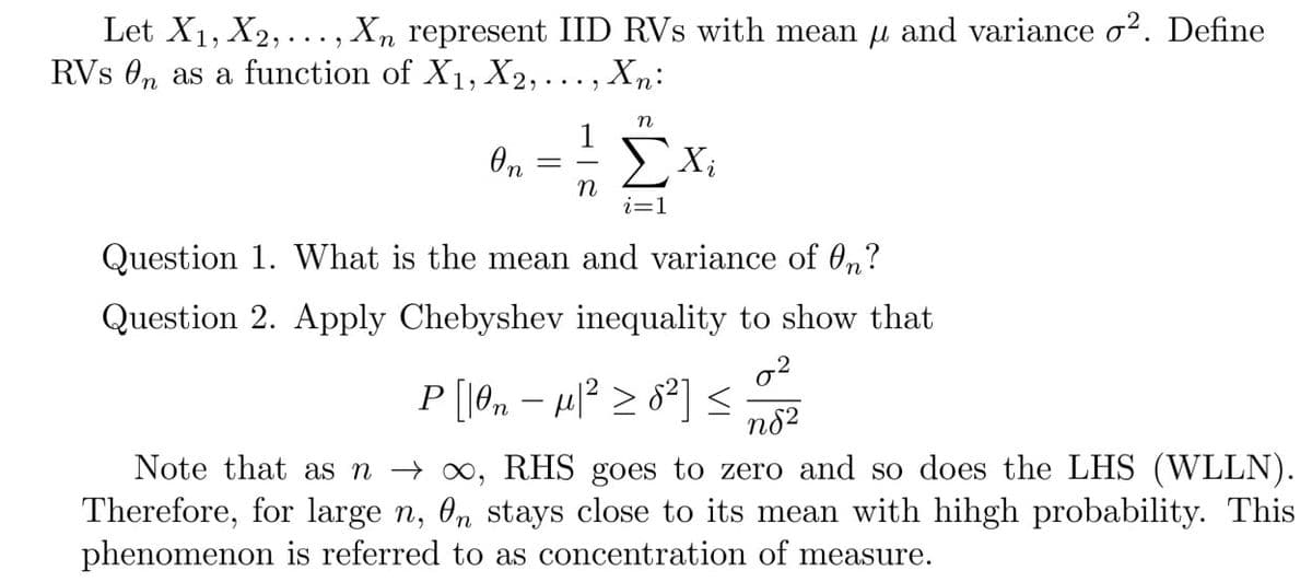 Let X1, X2, ..., Xn represent IID RVs with mean u and variance o². Define
RVs 0n as a function of X1, X2, ... , Xn:
n
1
Xi
i=1
Question 1. What is the mean and variance of 0,?
Question 2. Apply Chebyshev inequality to show that
P [18,, – µ² > 82] <2
n82
Note that as n → 0, RHS goes to zero and so does the LHS (WLLN).
Therefore, for large n, 0n stays close to its mean with hihgh probability. This
phenomenon is referred to as concentration of measure.
