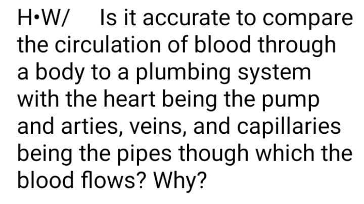 H•W/ Is it accurate to compare
the circulation of blood through
a body to a plumbing system
with the heart being the pump
and arties, veins, and capillaries
being the pipes though which the
blood flows? Why?
