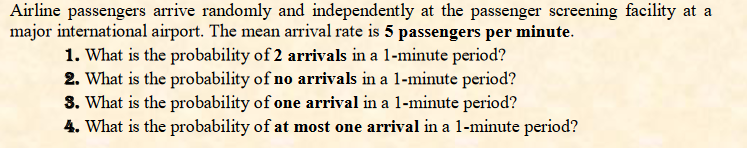 Airline passengers arrive randomly and independently at the passenger screening facility at a
major international airport. The mean arrival rate is 5 passengers per minute.
1. What is the probability of 2 arrivals in a 1-minute period?
2. What is the probability of no arrivals in a 1-minute period?
3. What is the probability of one arrival in a 1-minute period?
4. What is the probability of at most one arrival in a 1-minute period?