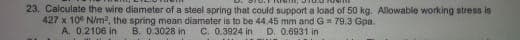 23. Calculate the wire diameter of a steel spring that could support a load of 50 kg. Allowable working stress is
427 x 10 N/m², the spring mean diameter is to be 44.45 mm and G-79.3 Gpa.
A. 0.2106 in
B. 0.3028 in C. 0.3924 in D. 0.6931 in