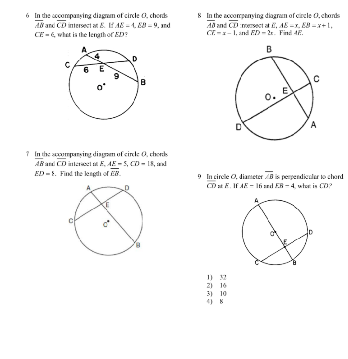 6 In the accompanying diagram of circle 0, chords
AB and CD intersect at E. If AE = 4, EB = 9, and
8 In the accompanying diagram of circle O, chords
AB and CD intersect at E, AE = x, EB = x +1,
CE = x- 1, and ED = 2r. Find AE.
CE = 6, what is the length of ED?
A
4
в
6 E
0. E
7 In the accompanying diagram of circle 0, chords
AB and CD intersect at E, AE = 5, CD = 18, and
ED = 8. Find the length of EB.
9 In circle O, diameter AB is perpendicular to chord
CD at E. If AE = 16 and EB = 4, what is CD?
B
1) 32
2) 16
3) 10
4) 8
