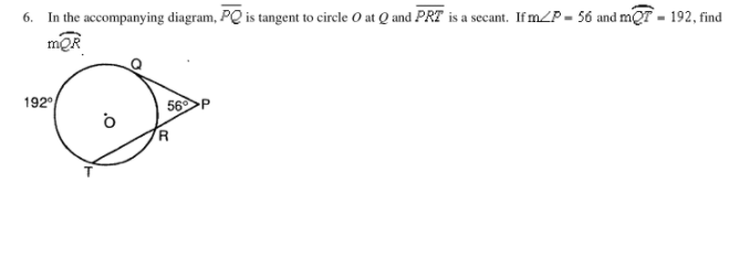 6. In the accompanying diagram, PQ is tangent to circle O at Q and PRT is a secant. If m/P = 56 and mQT - 192, find
mQR
192
56P
