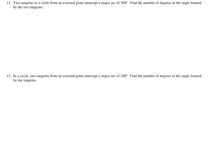 11. Two tangents to a circle from an external point intercept a major are of 300°. Find the number of degrees in the angle formed
by the two tangents.
12. In a cirele, two tangents from an external point intercept a major arc of 240°. Find the number of degrees in the angle formed
by the tangents.
