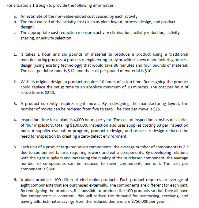 For situations 1 trough 6, provide the following information:
a. An estimate of the non-value-added cost caused by each activity
b. The root caused of the activity cost (such as plant layout, process design, and product
design)
c. The appropriate cost reduction measure: activity elimination, activity reduction, activity
sharing, or activity selection
1. It takes 1 hour and six pounds of material to produce a product using a traditional
manufacturing process. A process reengineering study provided a new manufacturing process
design (using existing technology) that would take 30 minutes and four pounds of material.
The cost per labor hour is $12, and the cost per pound of material is $10
2. With its original design, a product requires 10 hours of setup time. Redesigning the product
could replace the setup time to an absolute minimum of 30 minutes. The cost per hour of
setup time is $250.
3. A product currently requires eight moves. By redesigning the manufacturing layout, the
number of moves can be reduced from five to zero. The cost per move is $15.
4. Inspection time for a plant is 4,000 hours per year. The cost of inspection consists of salaries
of four inspectors, totaling $100,000. Inspection also uses supplies costing $3 per inspection
hour. A supplier evaluation program, product redesign, and process redesign reduced the
need for inspection by creating a zero-defect environment.
5. Each unit of a product required seven components, the average number of components is 7.3
due to component failure, requiring rework and extra components. By developing relations
with the right suppliers and increasing the quality of the purchased component, the average
number of components can be reduced to seven components per unit. The cost per
component is $600.
6. A plant produces 100 different electronics products. Each product requires an average of
eight components that are purchased externally. The components are different for each part.
By redesigning the products, it is possible to produce the 100 products so that they all have
five components in common, this will reduce the demand for purchasing, receiving, and
paying bills. Estimates savings from the reduced demand are $750,000 per year.

