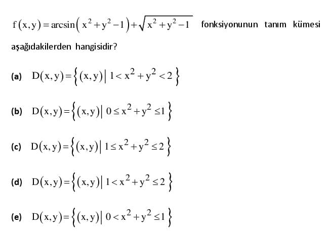 f(x,y)= arcsin( x?+y² -1)+/x? +y²-1 fonksiyonunun tanım kümesi
aşağıdakilerden hangisidir?
(a) D(x,y)={(x.y)| 1< x²?+y? <2}
(b) D(x.y)={(x,y)| 05x² +y? s1}
(e) D(x,y)={(x,y)| 1<x²+y? s2}
(d) D(x.y)={
(x.y)| 1<x²+y? s2}
(e) D(x,y)={(».y)| 0<x²+y² s1}
2
)=3(x,;
