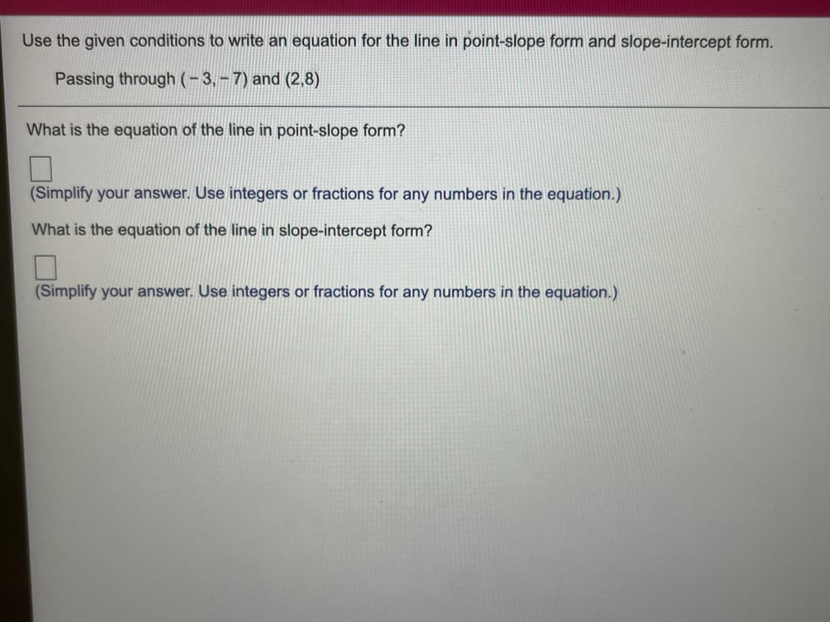 Use the given conditions to write an equation for the line in point-slope form and slope-intercept form.
Passing through (-3,-7) and (2,8)
What is the equation of the line in point-slope form?
(Simplify your answer. Use integers or fractions for any numbers in the equation.)
What is the equation of the line in slope-intercept form?
(Simplify your answer. Use integers or fractions for any numbers in the equation.)
