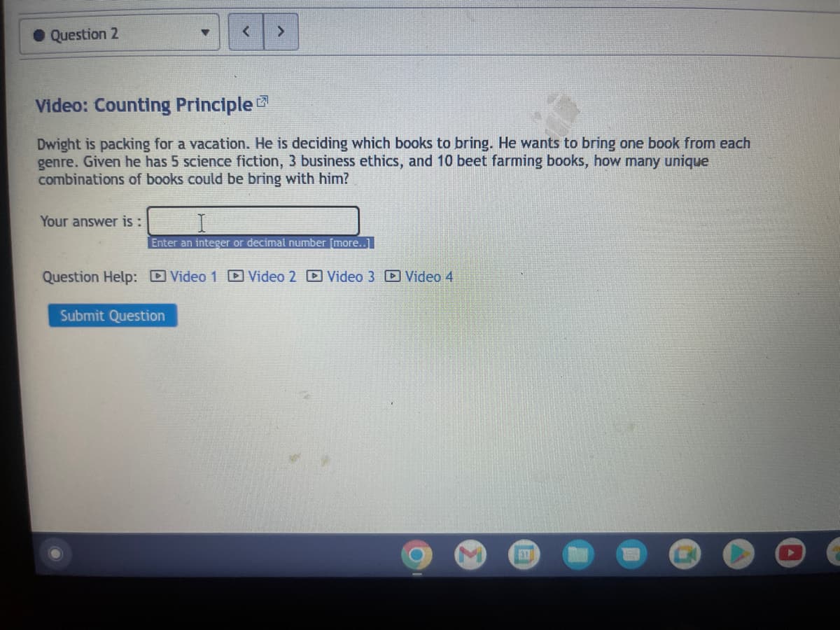 Question 2
Video: Counting Principle
Dwight is packing for a vacation. He is deciding which books to bring. He wants to bring one book from each
genre. Given he has 5 science fiction, 3 business ethics, and 10 beet farming books, how many unique
combinations of books could be bring with him?
Your answer is:
▼
Enter an integer or decimal number [more..]
Question Help: Video 1 Video 2 Video 3 Video 4
Submit Question
31