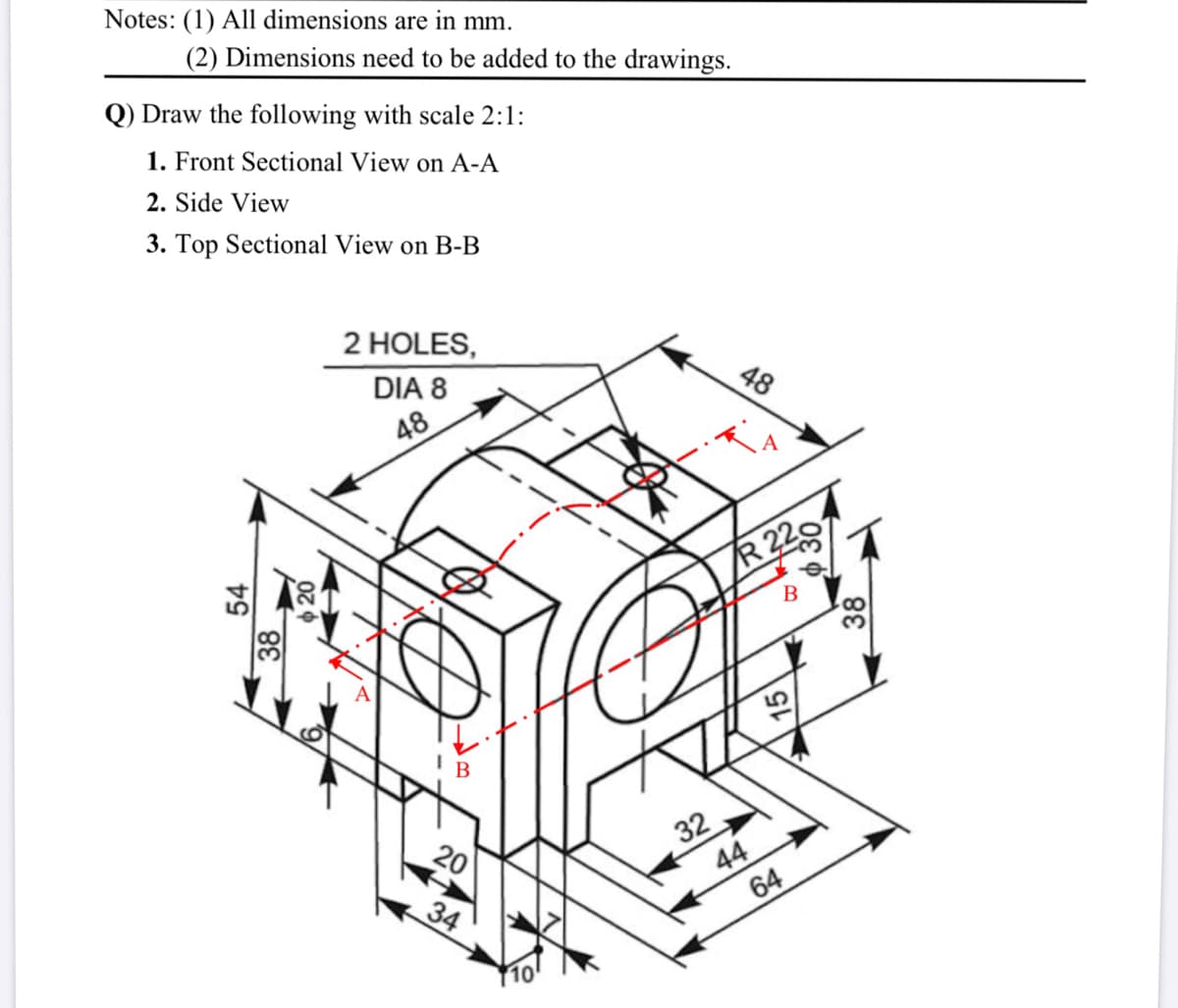 Notes: (1) All dimensions are in mm.
(2) Dimensions need to be added to the drawings.
Q) Draw the following with scale 2:1:
1. Front Sectional View on A-A
2. Side View
3. Top Sectional View on B-B
2 HOLES,
DIA 8
48
48
R 22
B
В
32
44
64
20
34
15
