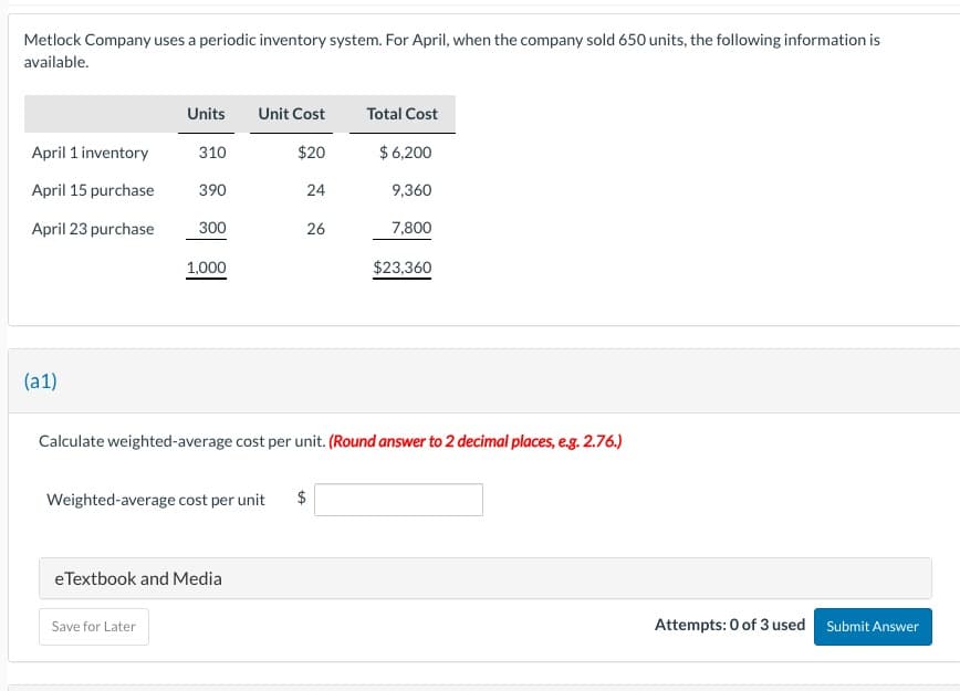 Metlock Company uses a periodic inventory system. For April, when the company sold 650 units, the following information is
available.
Units
Unit Cost
Total Cost
April 1 inventory
310
$20
$6,200
April 15 purchase
390
24
9,360
April 23 purchase
300
26
26
7,800
1,000
$23,360
(a1)
Calculate weighted-average cost per unit. (Round answer to 2 decimal places, e.g. 2.76.)
Weighted-average cost per unit
eTextbook and Media
Save for Later
$
Attempts: 0 of 3 used
Submit Answer