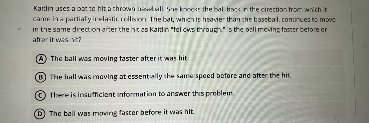 Kaitlin uses a bat to hit a thrown basebalI. She knocks the ball back in the direction from which it
came in a partially inelastic collision. The bat, which is heavier than the baseball, continues to move
in the same direction after the hit as Kaițlin "follows through." Is the ball moving faster before or
after it was hit?
The ball was moving faster after it was hit.
B
The ball was moving at essentially the same speed before and after the hit.
© There is insufficient information to answer this problem.
D The ball was moving faster before it was hit.
