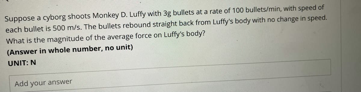 Suppose a cyborg shoots Monkey D. Luffy with 3g bullets at a rate of 100 bullets/min, with speed of
each bullet is 500 m/s. The bullets rebound straight back from Luffy's body with no change in speed.
What is the magnitude of the average force on Luffy's body?
(Answer in whole number, no unit)
UNIT: N
Add your answer
