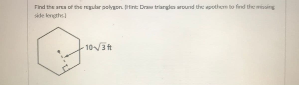 Find the area of the regular polygon. (Hint: Draw triangles around the apothem to find the missing
side lengths.)
10/ ft
