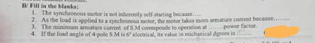 B Fill in the blanks:
1 The synchronous motor is not inherently self-starting because...
2 As the load is applied to a synchronous motor, the motor takes more armature current because.....
3. The minimum armature current of S.M corresponde to operation at
4. If the load angle of 4-pole S.M is 6 electrical, its value in michanical dgrees is
power factor.
