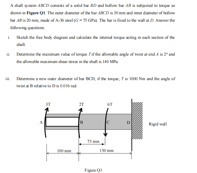 A shaft system ABCD consists of a solid bar BD and hollow bar AB is subjected to torque as
shown in Figure Q1. The outer diameter of the bar ABCD is 30 mm and inner diameter of hollow
bar AB is 20 mm, made of A-36 steel (G=75 GPa). The bar is fixed to the wall at D. Answer the
following questions:
i. Sketch the free body diagram and calculate the internal torque acting in each section of the
shaft.
ii.
iii.
Determine the maximum value of torque T'if the allowable angle of twist at end A is 2º and
the allowable maximum shear stress in the shaft is 140 MPa.
Determine a new outer diameter of bar BCD, if the torque, T' is 1000 Nm and the angle of
twist at B relative to D is 0.016 rad.
A
3T
100 mm
2T
B
75 mm
6T
Figure Q1
C
150 mm
O
Rigid wall