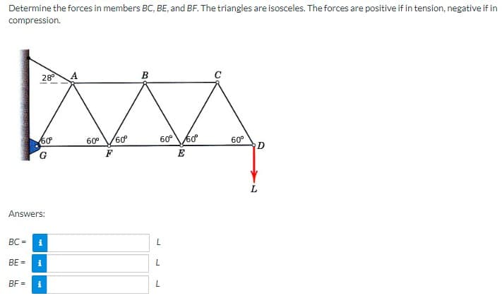 Determine the forces in members BC, BE, and BF. The triangles are isosceles. The forces are positive if in tension, negative if in
compression.
BC=
28°
Answers:
60⁰
BF=
i
BE= i
60⁰ 60⁰°
F
B
60° 50⁰
E
L
L
L
C
60⁰
D
L