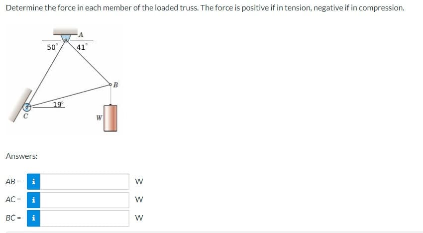 Determine the force in each member of the loaded truss. The force is positive if in tension, negative if in compression.
(6)
2
Answers:
AB= i
BC=
AC = i
i
50°
19⁰°
41°
W
B
W
W
W